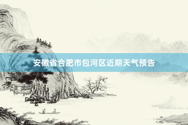 安徽省合肥市包河区近期天气预告